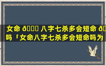 女命 🐋 八字七杀多会短命 🐟 吗「女命八字七杀多会短命吗为什么」